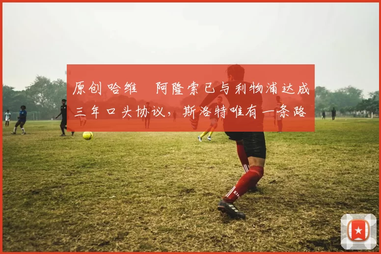 原创 哈维・阿隆索已与利物浦达成三年口头协议，斯洛特唯有一条路可 “翻盘”