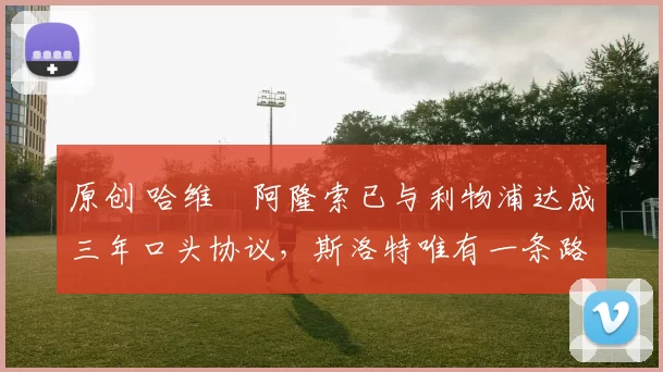 原创 哈维・阿隆索已与利物浦达成三年口头协议，斯洛特唯有一条路可 “翻盘”