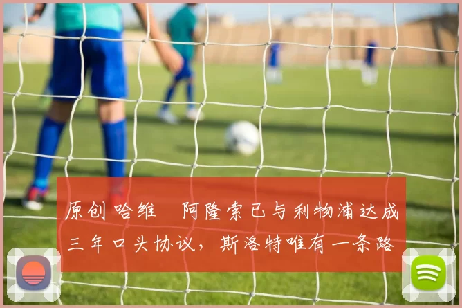 原创 哈维・阿隆索已与利物浦达成三年口头协议，斯洛特唯有一条路可 “翻盘”