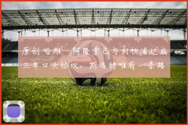 原创 哈维・阿隆索已与利物浦达成三年口头协议，斯洛特唯有一条路可 “翻盘”