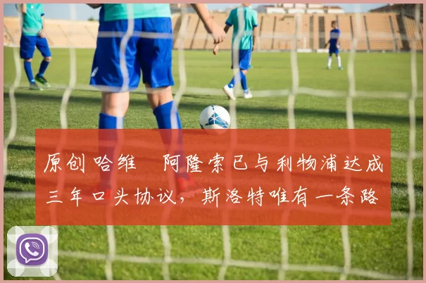 原创 哈维・阿隆索已与利物浦达成三年口头协议，斯洛特唯有一条路可 “翻盘”