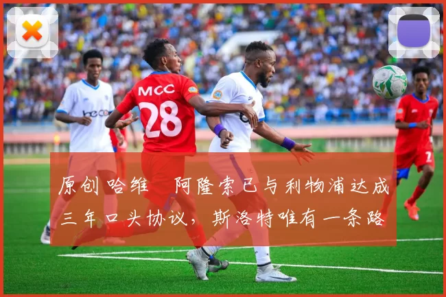 原创 哈维・阿隆索已与利物浦达成三年口头协议，斯洛特唯有一条路可 “翻盘”