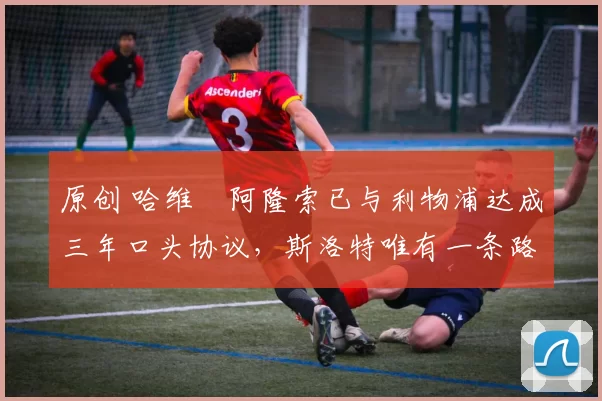 原创 哈维・阿隆索已与利物浦达成三年口头协议,斯洛特唯有一条路可 “翻盘”