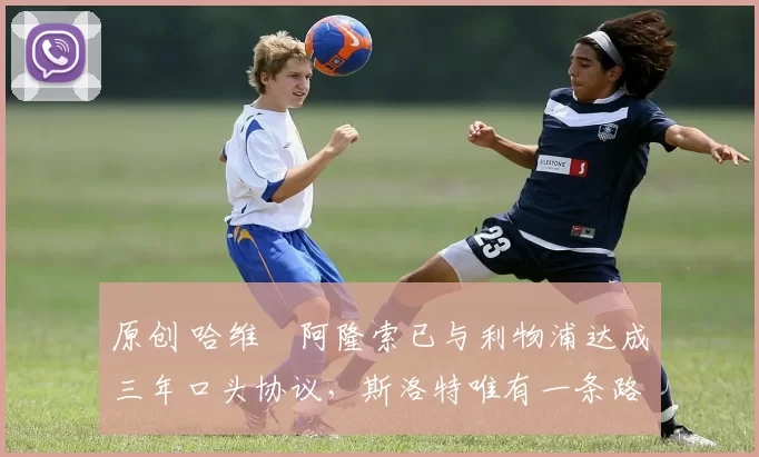 原创 哈维・阿隆索已与利物浦达成三年口头协议，斯洛特唯有一条路可 “翻盘”