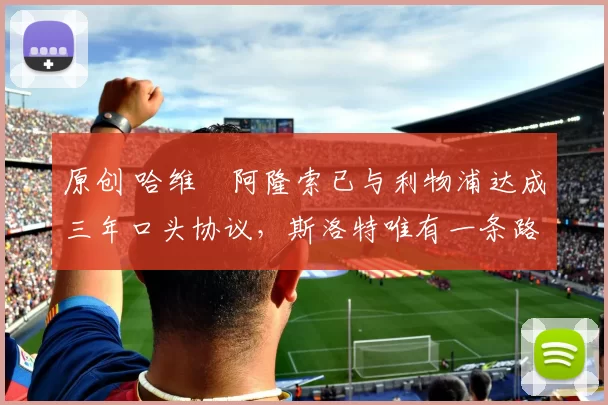 原创 哈维・阿隆索已与利物浦达成三年口头协议，斯洛特唯有一条路可 “翻盘”