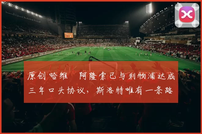 原创 哈维・阿隆索已与利物浦达成三年口头协议，斯洛特唯有一条路可 “翻盘”