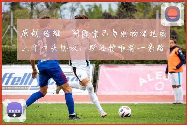 原创 哈维・阿隆索已与利物浦达成三年口头协议,斯洛特唯有一条路可 “翻盘”