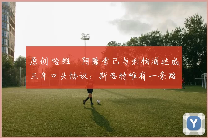 原创 哈维・阿隆索已与利物浦达成三年口头协议，斯洛特唯有一条路可 “翻盘”