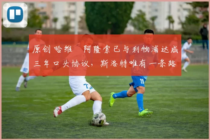 原创 哈维・阿隆索已与利物浦达成三年口头协议,斯洛特唯有一条路可 “翻盘”