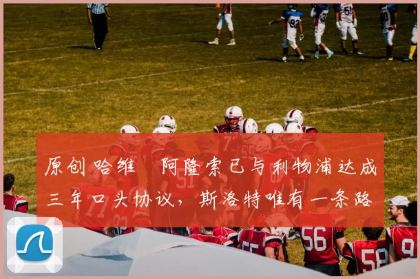 原创 哈维・阿隆索已与利物浦达成三年口头协议，斯洛特唯有一条路可 “翻盘”