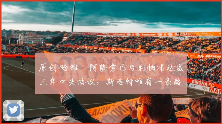 原创 哈维・阿隆索已与利物浦达成三年口头协议，斯洛特唯有一条路可 “翻盘”