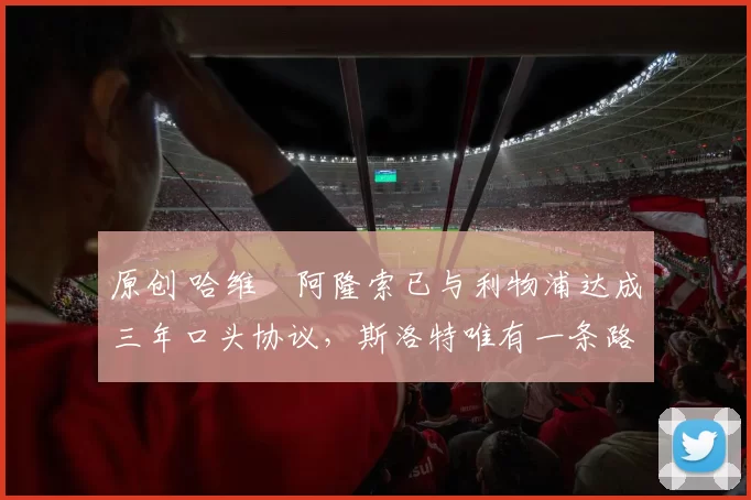 原创 哈维・阿隆索已与利物浦达成三年口头协议，斯洛特唯有一条路可 “翻盘”