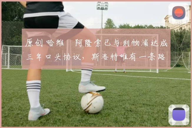 原创 哈维・阿隆索已与利物浦达成三年口头协议，斯洛特唯有一条路可 “翻盘”