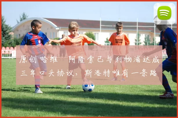 原创 哈维・阿隆索已与利物浦达成三年口头协议，斯洛特唯有一条路可 “翻盘”