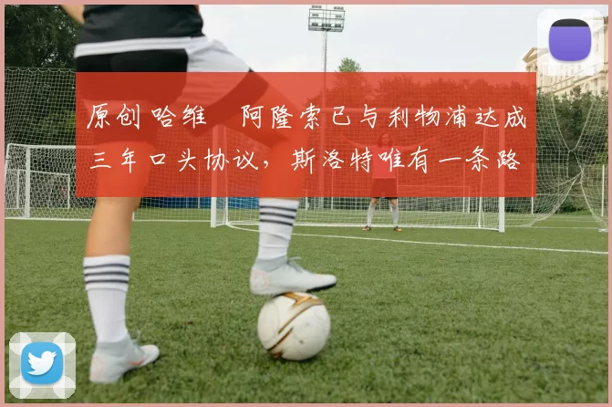 原创 哈维・阿隆索已与利物浦达成三年口头协议，斯洛特唯有一条路可 “翻盘”