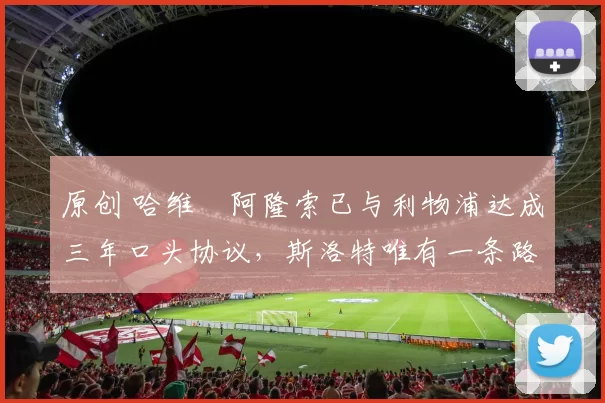 原创 哈维・阿隆索已与利物浦达成三年口头协议，斯洛特唯有一条路可 “翻盘”