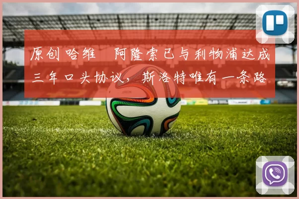 原创 哈维・阿隆索已与利物浦达成三年口头协议，斯洛特唯有一条路可 “翻盘”