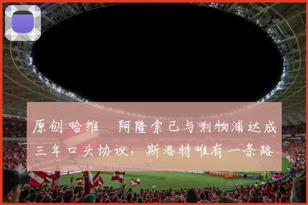 原创 哈维・阿隆索已与利物浦达成三年口头协议，斯洛特唯有一条路可 “翻盘”