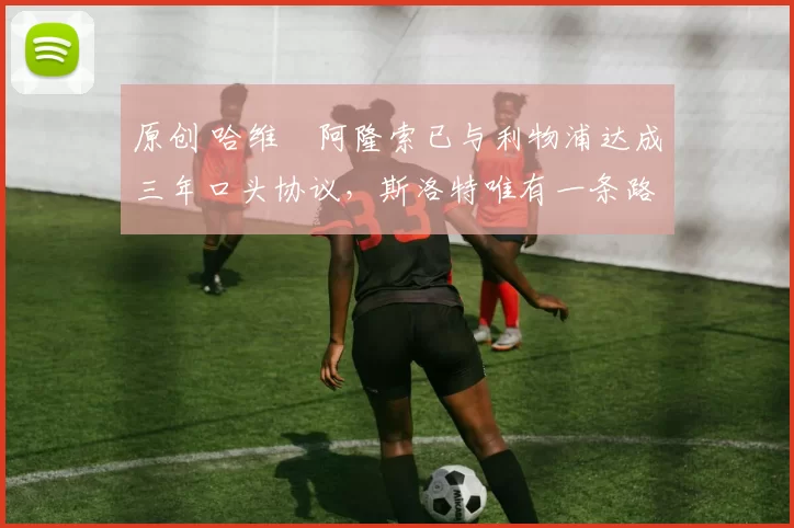 原创 哈维・阿隆索已与利物浦达成三年口头协议，斯洛特唯有一条路可 “翻盘”