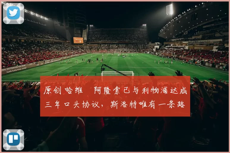 原创 哈维・阿隆索已与利物浦达成三年口头协议，斯洛特唯有一条路可 “翻盘”