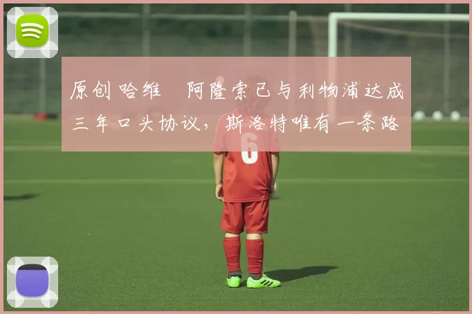 原创 哈维・阿隆索已与利物浦达成三年口头协议,斯洛特唯有一条路可 “翻盘”