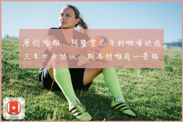 原创 哈维・阿隆索已与利物浦达成三年口头协议，斯洛特唯有一条路可 “翻盘”