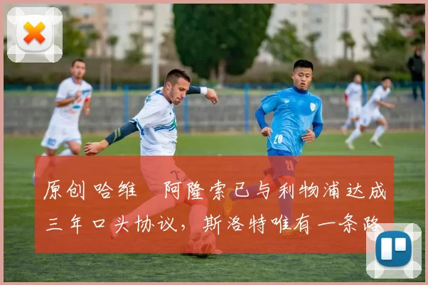 原创 哈维・阿隆索已与利物浦达成三年口头协议，斯洛特唯有一条路可 “翻盘”