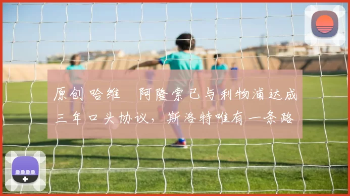 原创 哈维・阿隆索已与利物浦达成三年口头协议，斯洛特唯有一条路可 “翻盘”