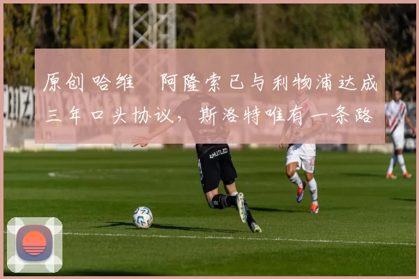 原创 哈维・阿隆索已与利物浦达成三年口头协议，斯洛特唯有一条路可 “翻盘”