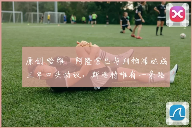 原创 哈维・阿隆索已与利物浦达成三年口头协议，斯洛特唯有一条路可 “翻盘”