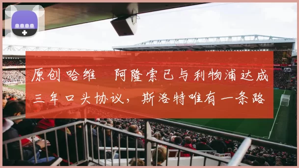 原创 哈维・阿隆索已与利物浦达成三年口头协议，斯洛特唯有一条路可 “翻盘”