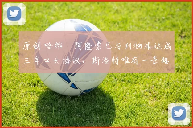 原创 哈维・阿隆索已与利物浦达成三年口头协议，斯洛特唯有一条路可 “翻盘”