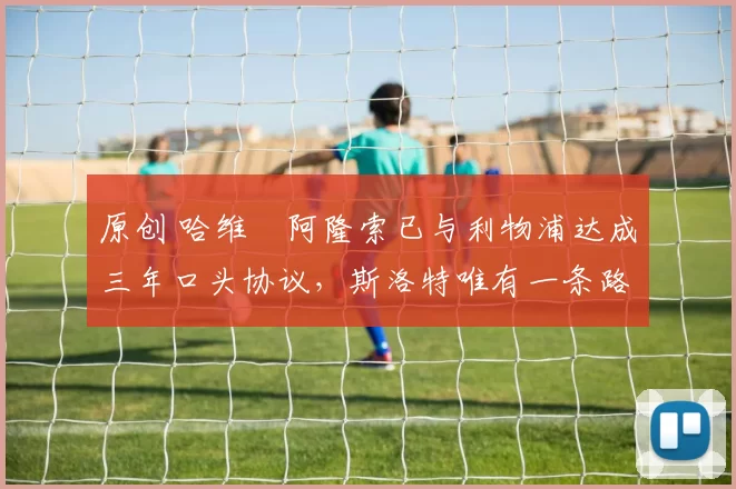 原创 哈维・阿隆索已与利物浦达成三年口头协议，斯洛特唯有一条路可 “翻盘”