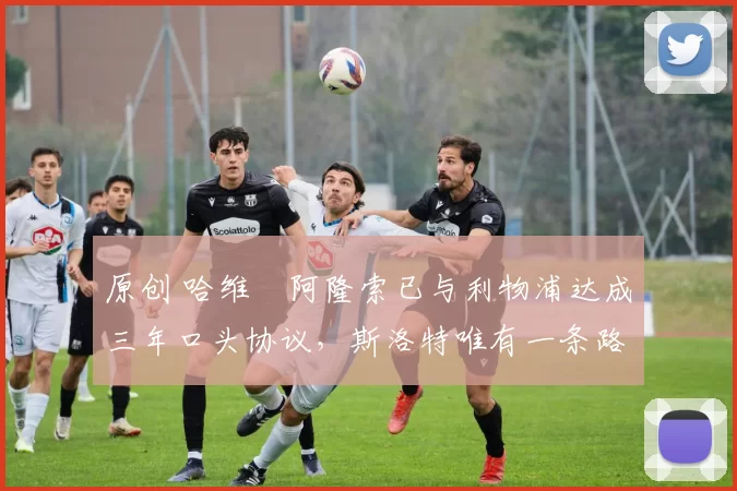 原创 哈维・阿隆索已与利物浦达成三年口头协议，斯洛特唯有一条路可 “翻盘”