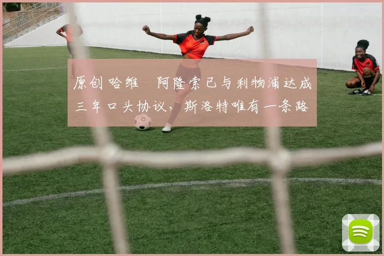 原创 哈维・阿隆索已与利物浦达成三年口头协议，斯洛特唯有一条路可 “翻盘”