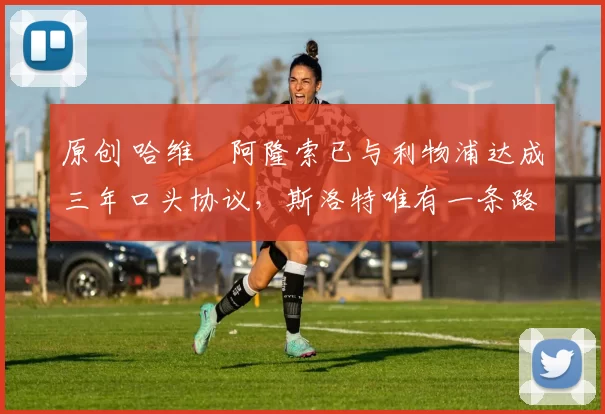 原创 哈维・阿隆索已与利物浦达成三年口头协议，斯洛特唯有一条路可 “翻盘”