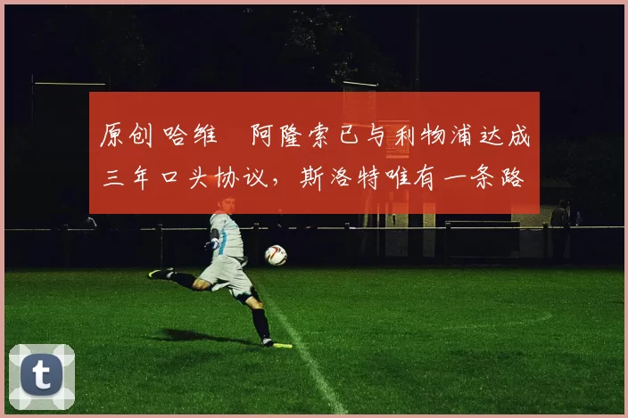 原创 哈维・阿隆索已与利物浦达成三年口头协议，斯洛特唯有一条路可 “翻盘”