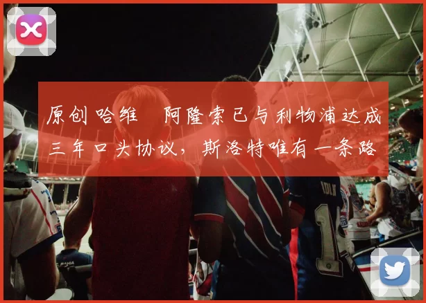 原创 哈维・阿隆索已与利物浦达成三年口头协议，斯洛特唯有一条路可 “翻盘”