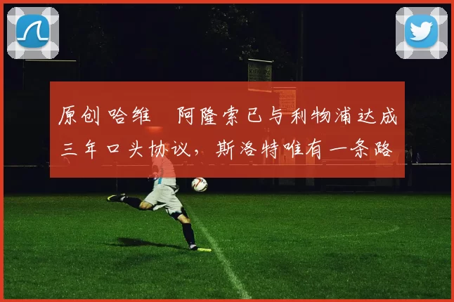 原创 哈维・阿隆索已与利物浦达成三年口头协议，斯洛特唯有一条路可 “翻盘”