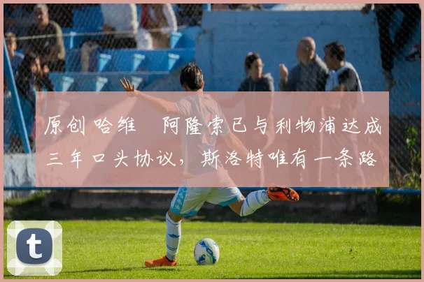 原创 哈维・阿隆索已与利物浦达成三年口头协议，斯洛特唯有一条路可 “翻盘”