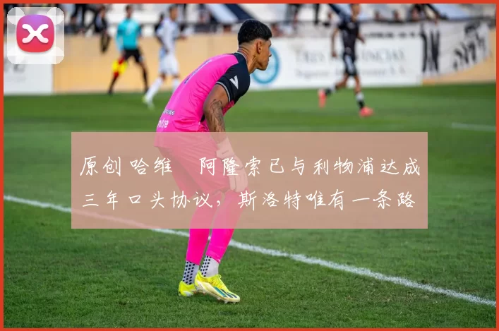 原创 哈维・阿隆索已与利物浦达成三年口头协议,斯洛特唯有一条路可 “翻盘”