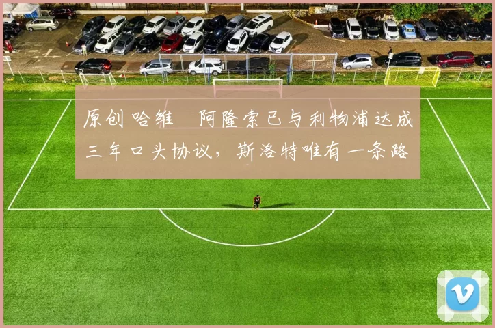 原创 哈维・阿隆索已与利物浦达成三年口头协议，斯洛特唯有一条路可 “翻盘”