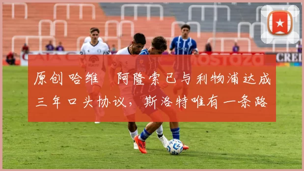 原创 哈维・阿隆索已与利物浦达成三年口头协议，斯洛特唯有一条路可 “翻盘”