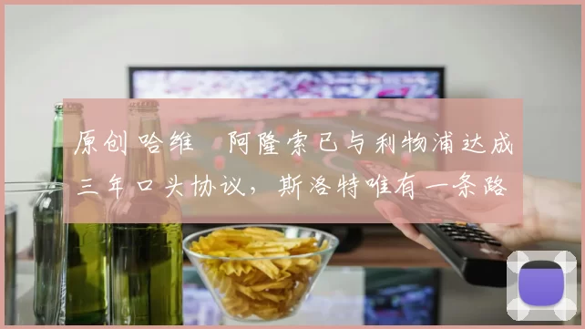 原创 哈维・阿隆索已与利物浦达成三年口头协议，斯洛特唯有一条路可 “翻盘”