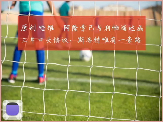 原创 哈维・阿隆索已与利物浦达成三年口头协议，斯洛特唯有一条路可 “翻盘”