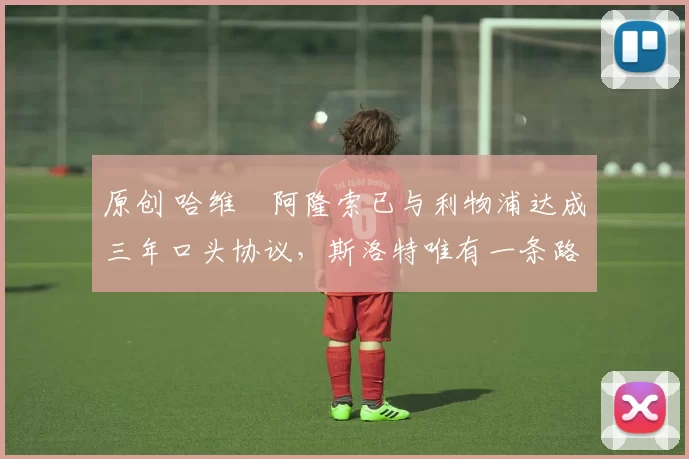 原创 哈维・阿隆索已与利物浦达成三年口头协议，斯洛特唯有一条路可 “翻盘”