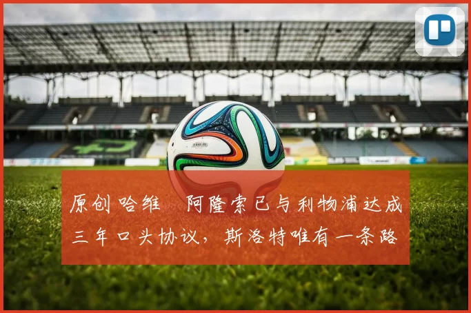 原创 哈维・阿隆索已与利物浦达成三年口头协议，斯洛特唯有一条路可 “翻盘”