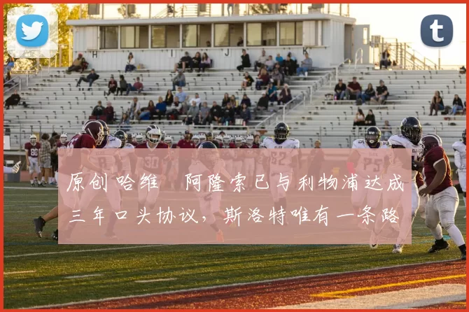 原创 哈维・阿隆索已与利物浦达成三年口头协议，斯洛特唯有一条路可 “翻盘”