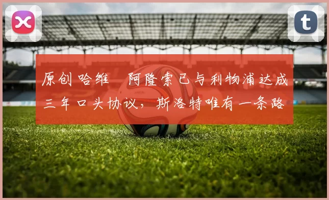 原创 哈维・阿隆索已与利物浦达成三年口头协议，斯洛特唯有一条路可 “翻盘”