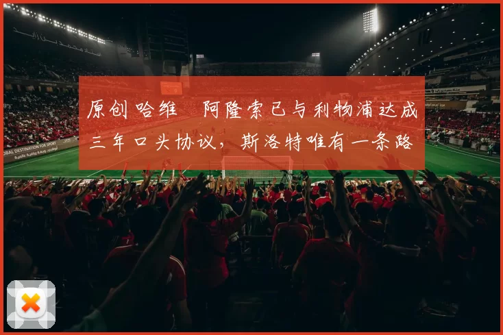 原创 哈维・阿隆索已与利物浦达成三年口头协议，斯洛特唯有一条路可 “翻盘”